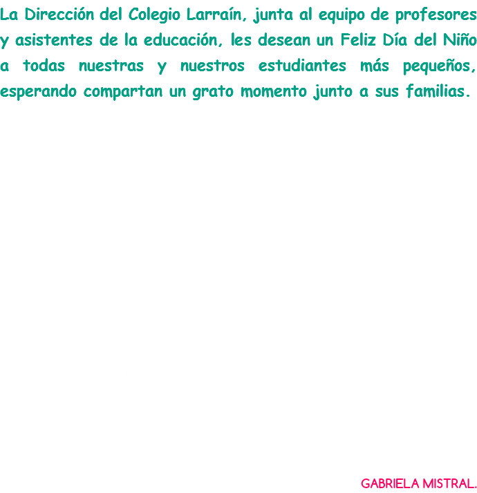 La Dirección del Colegio Larraín, junta al equipo de profesores y asistentes de la educación, les desean un Feliz Día del Niño a todas nuestras y nuestros estudiantes más pequeños, esperando compartan un grato momento junto a sus familias. Los astros son ronda de niños, jugando la tierra a espiar…. los trigos son talles de niñas jugando a ondular….a ondular los rios son ronda de niños jugando a encontrarse en el mar las olas son rondas de niñas jugando la tierra a abrazar. GABRIELA MISTRAL.